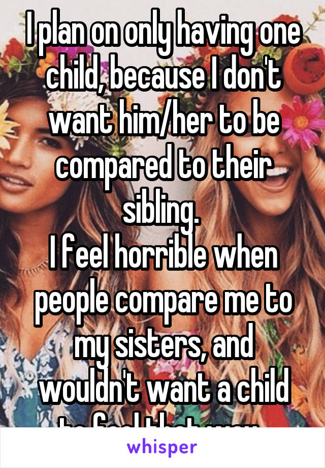 I plan on only having one child, because I don't want him/her to be compared to their sibling. 
I feel horrible when people compare me to my sisters, and wouldn't want a child to feel that way. 
