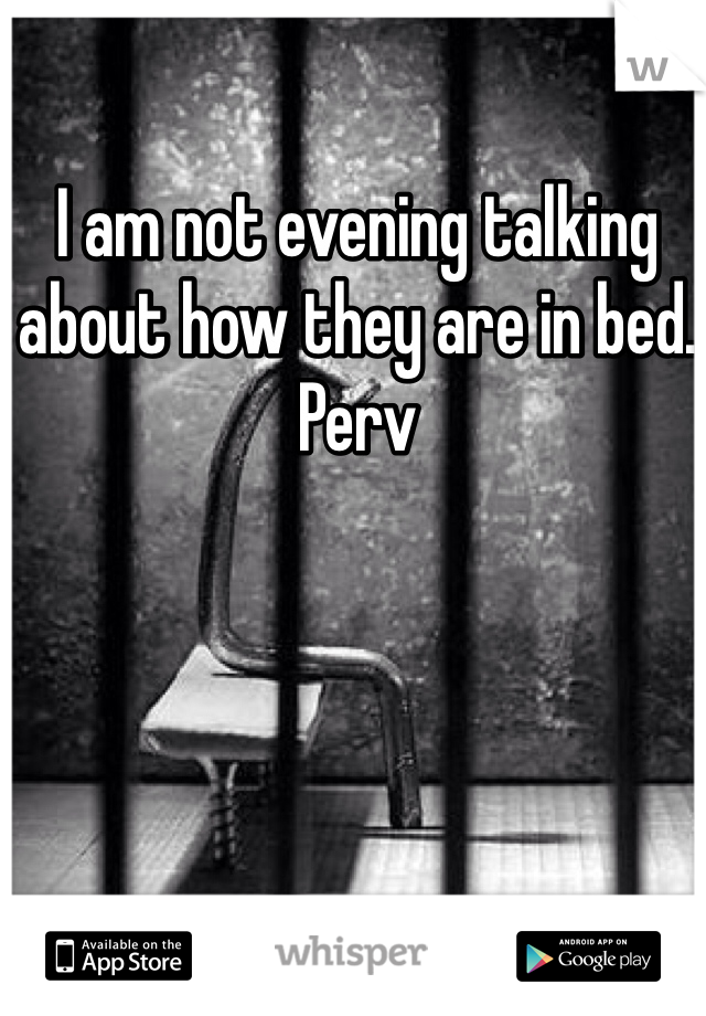 I am not evening talking about how they are in bed. Perv