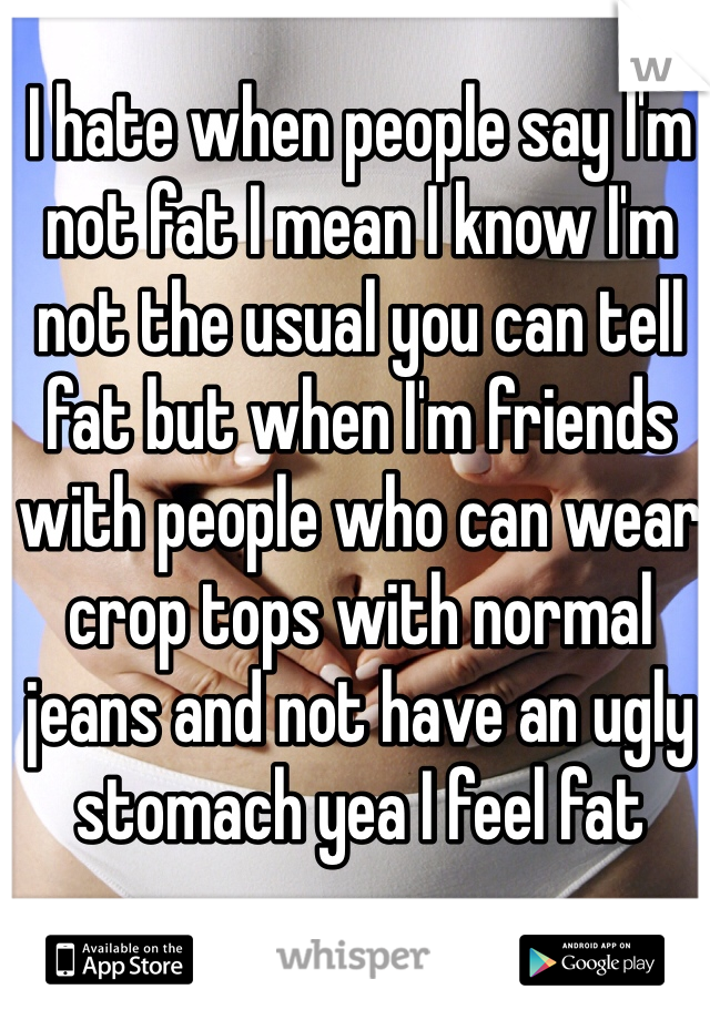 I hate when people say I'm not fat I mean I know I'm not the usual you can tell fat but when I'm friends with people who can wear crop tops with normal jeans and not have an ugly stomach yea I feel fat