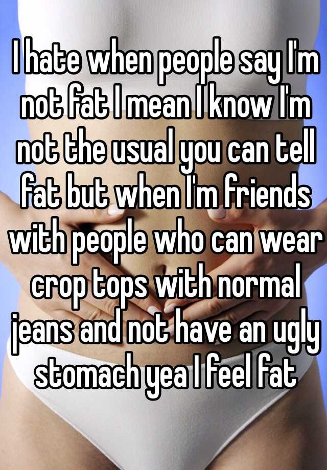 I hate when people say I'm not fat I mean I know I'm not the usual you can tell fat but when I'm friends with people who can wear crop tops with normal jeans and not have an ugly stomach yea I feel fat