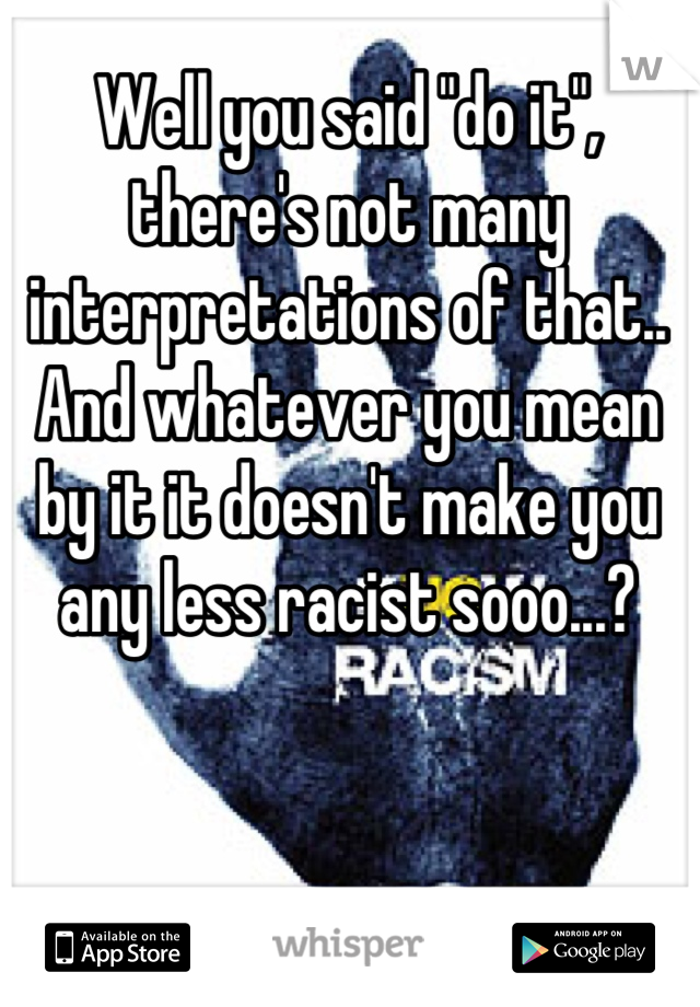 Well you said "do it", there's not many interpretations of that.. And whatever you mean by it it doesn't make you any less racist sooo...?