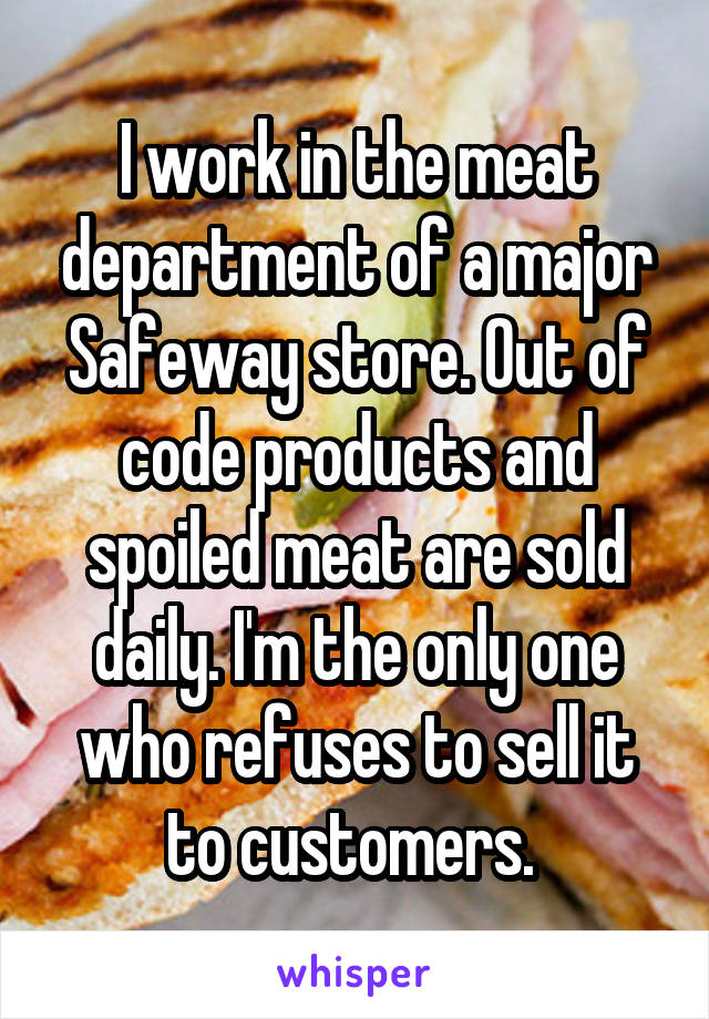 I work in the meat department of a major Safeway store. Out of code products and spoiled meat are sold daily. I'm the only one who refuses to sell it to customers. 
