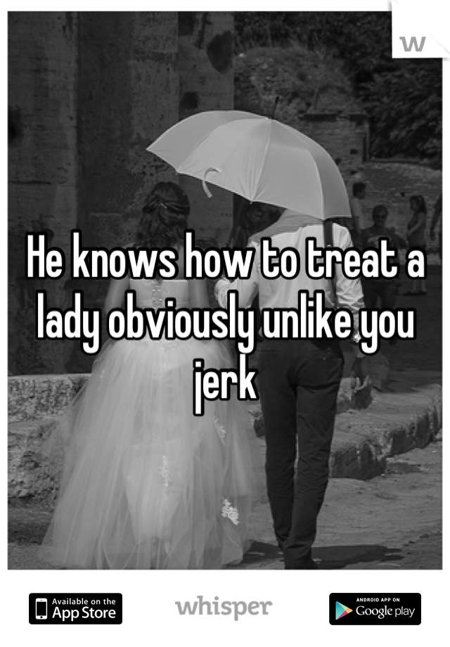 He knows how to treat a lady obviously unlike you jerk