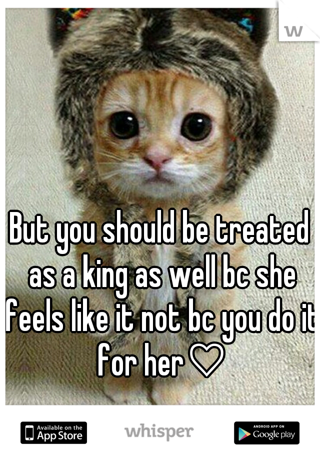 But you should be treated as a king as well bc she feels like it not bc you do it for her♡