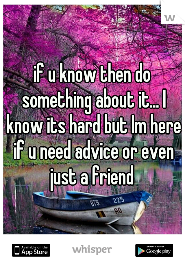 if u know then do something about it... I know its hard but Im here if u need advice or even just a friend 