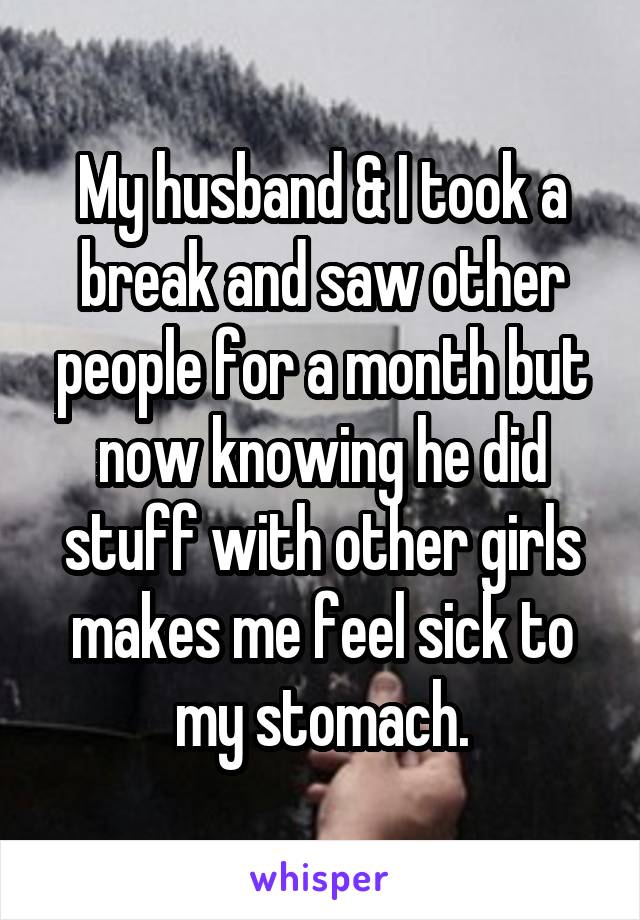 My husband & I took a break and saw other people for a month but now knowing he did stuff with other girls makes me feel sick to my stomach.