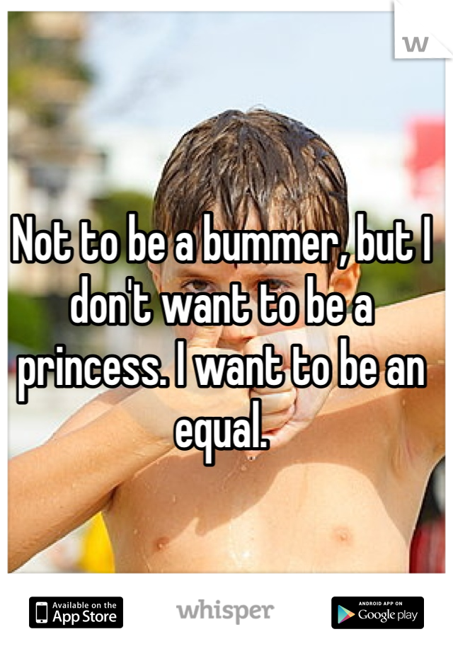 Not to be a bummer, but I don't want to be a princess. I want to be an equal. 