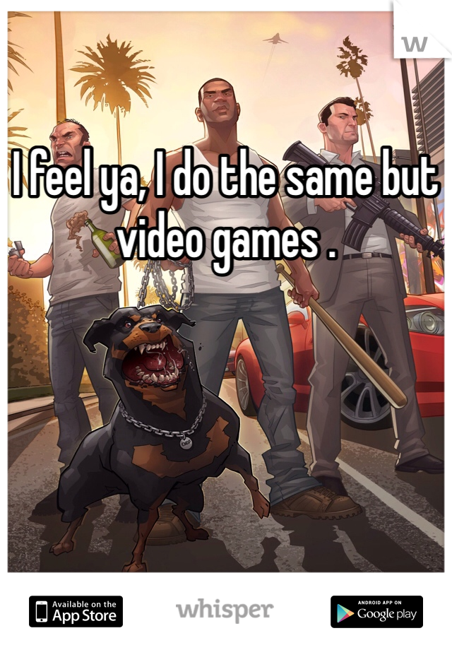 I feel ya, I do the same but video games .