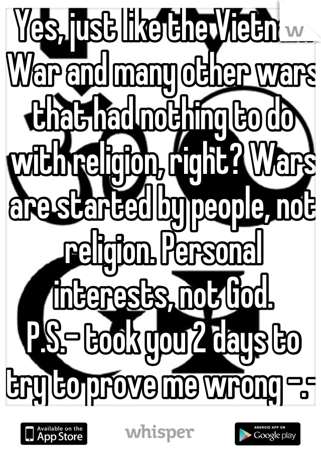 Yes, just like the Vietnam War and many other wars that had nothing to do with religion, right? Wars are started by people, not religion. Personal interests, not God.
P.S.- took you 2 days to try to prove me wrong -.- 
