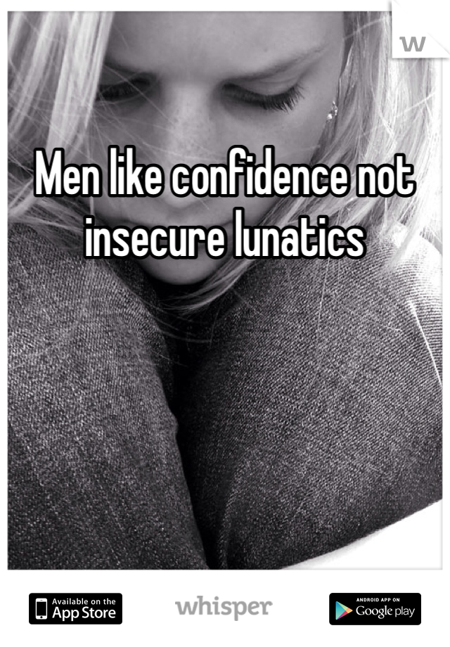 Men like confidence not insecure lunatics 