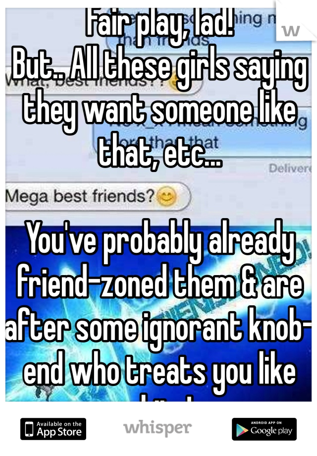 Fair play, lad!
But.. All these girls saying they want someone like that, etc...

You've probably already friend-zoned them & are after some ignorant knob-end who treats you like shite! 