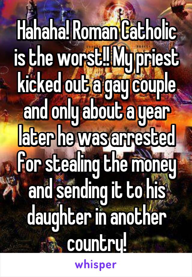 Hahaha! Roman Catholic is the worst!! My priest kicked out a gay couple and only about a year later he was arrested for stealing the money and sending it to his daughter in another country!