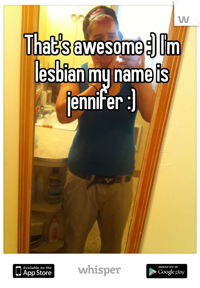 That's awesome :) I'm lesbian my name is jennifer :)