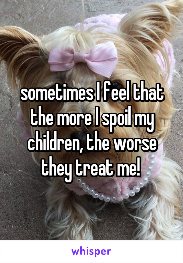 sometimes I feel that the more I spoil my children, the worse they treat me! 
