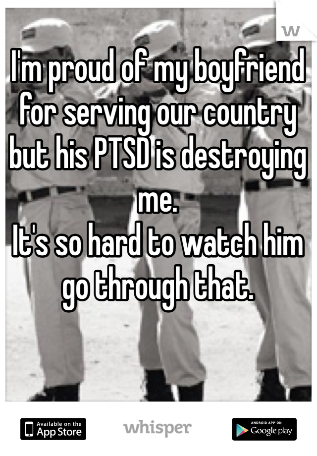 I'm proud of my boyfriend for serving our country but his PTSD is destroying me. 
It's so hard to watch him go through that. 