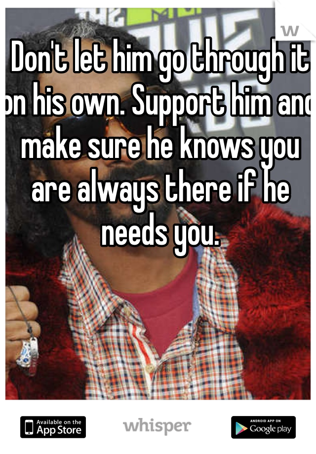 Don't let him go through it on his own. Support him and make sure he knows you are always there if he needs you. 