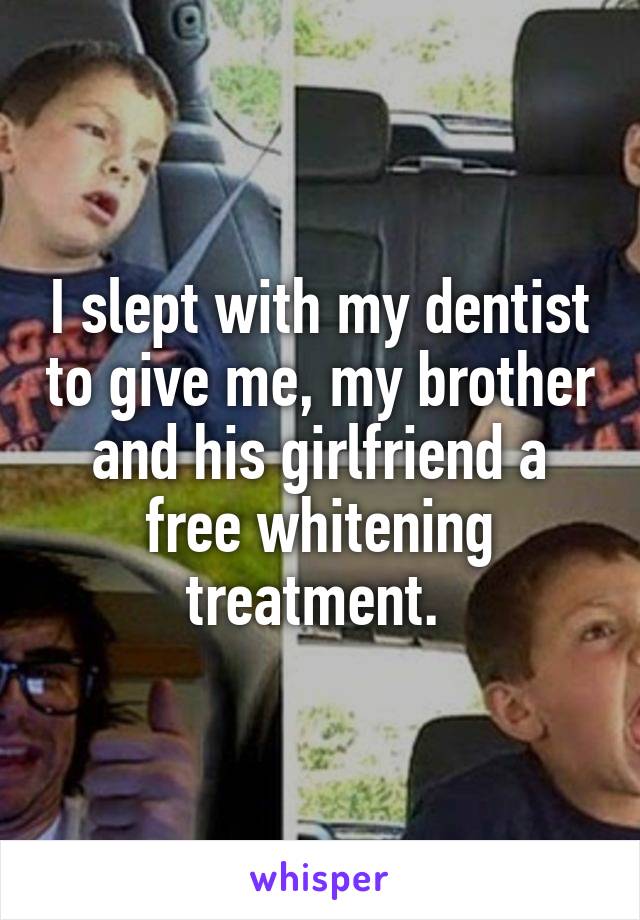 I slept with my dentist to give me, my brother and his girlfriend a free whitening treatment. 