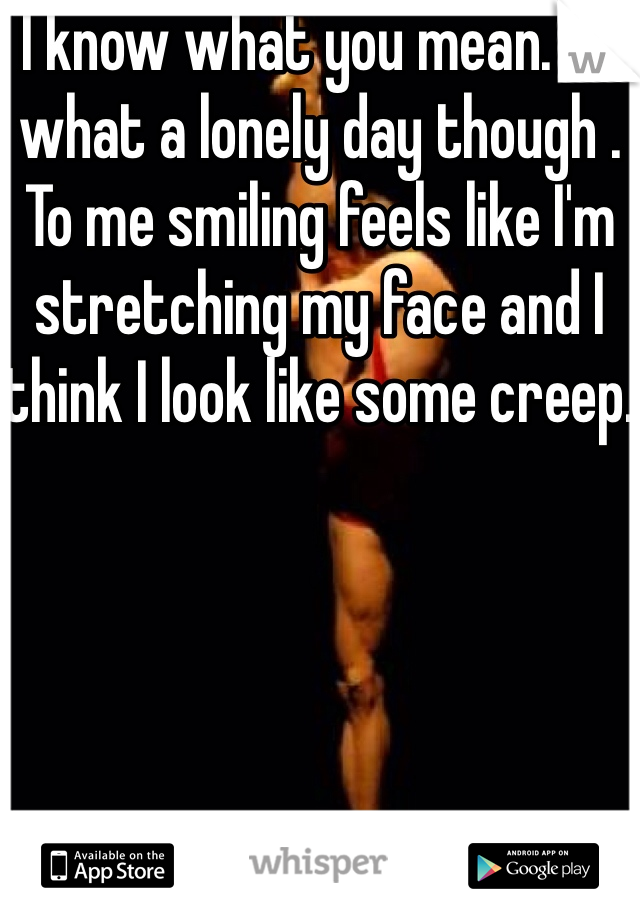 I know what you mean. Oh what a lonely day though . To me smiling feels like I'm stretching my face and I think I look like some creep.