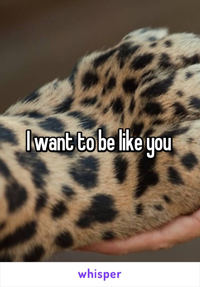 I want to be like you 