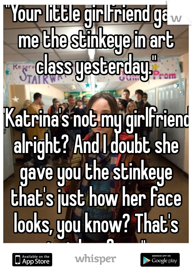 "Your little girlfriend gave me the stinkeye in art class yesterday." 

"Katrina's not my girlfriend alright? And I doubt she gave you the stinkeye that's just how her face looks, you know? That's just her face."