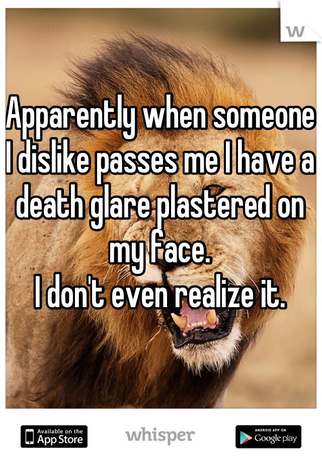 Apparently when someone I dislike passes me I have a death glare plastered on my face.
I don't even realize it.