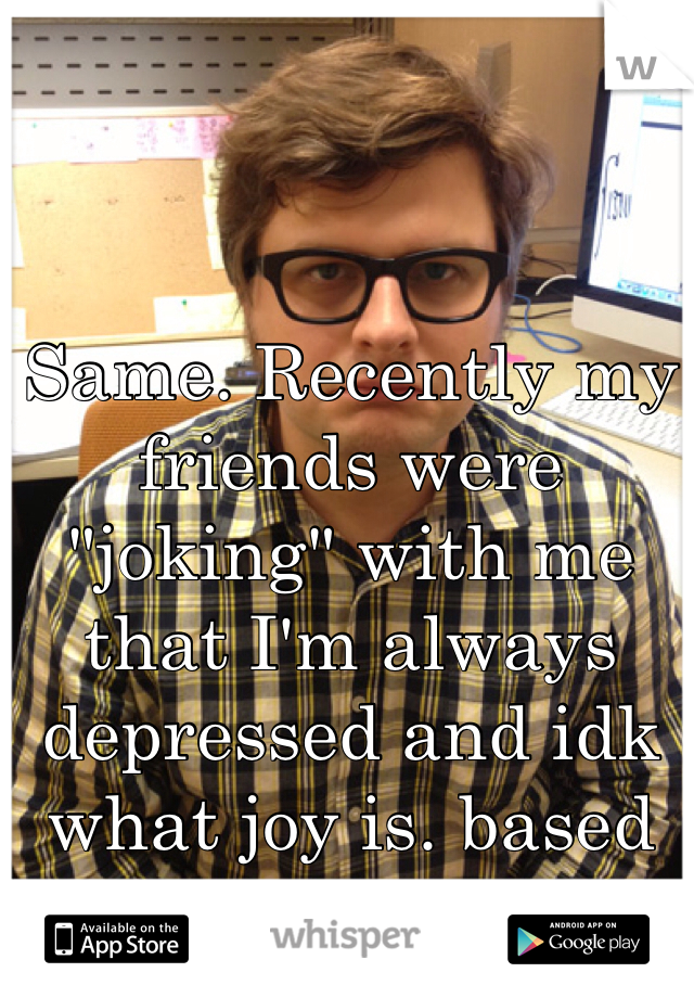 Same. Recently my friends were "joking" with me that I'm always depressed and idk what joy is. based off my resting face. 