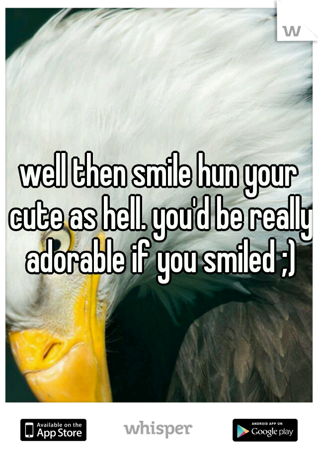 well then smile hun your cute as hell. you'd be really adorable if you smiled ;)