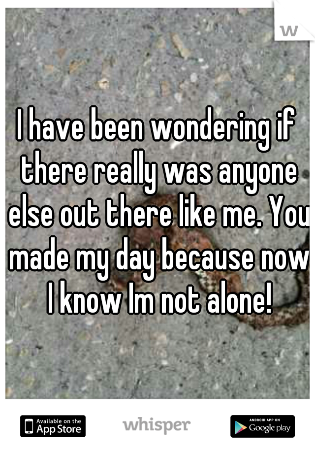 I have been wondering if there really was anyone else out there like me. You made my day because now I know Im not alone!