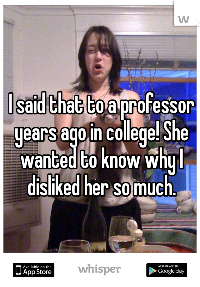 I said that to a professor years ago in college! She wanted to know why I disliked her so much. 