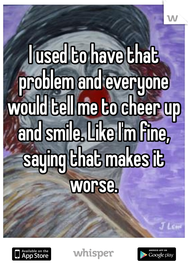 I used to have that problem and everyone would tell me to cheer up and smile. Like I'm fine, saying that makes it worse. 