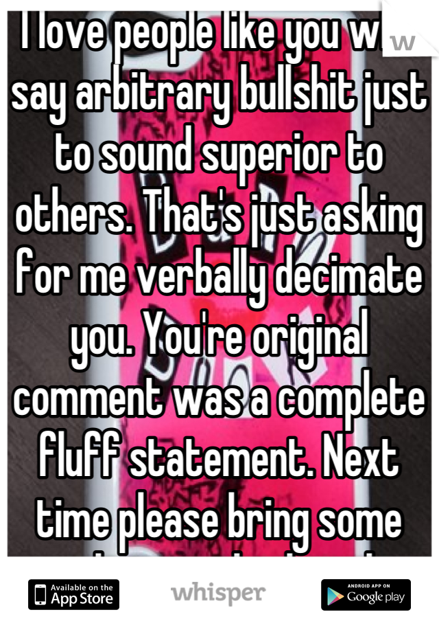I love people like you who say arbitrary bullshit just to sound superior to others. That's just asking for me verbally decimate you. You're original comment was a complete fluff statement. Next time please bring some substance little girl.