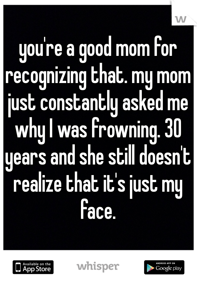 you're a good mom for recognizing that. my mom just constantly asked me why I was frowning. 30 years and she still doesn't realize that it's just my face. 