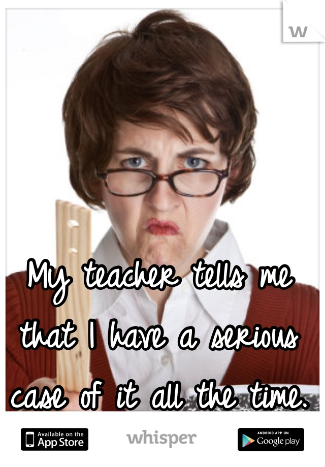 My teacher tells me that I have a serious case of it all the time.