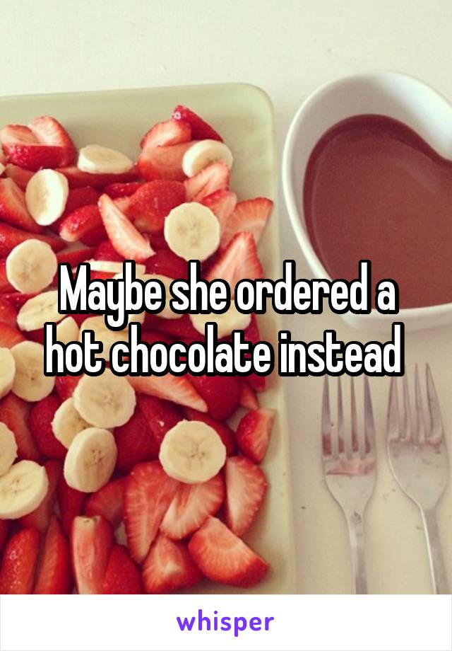 Maybe she ordered a hot chocolate instead 