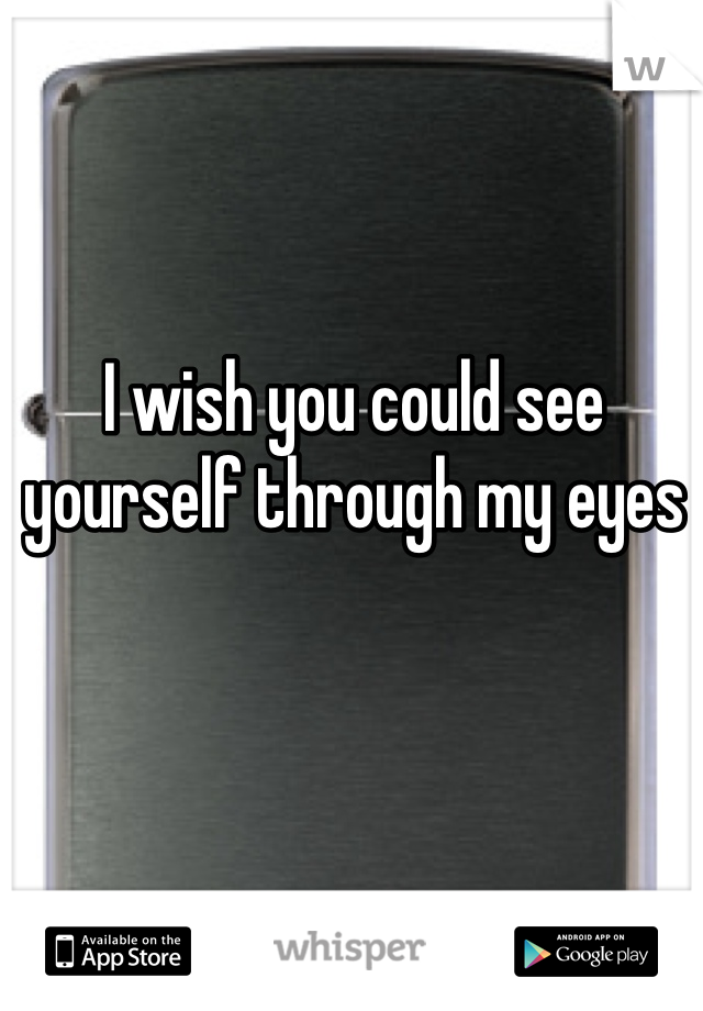 I wish you could see yourself through my eyes 