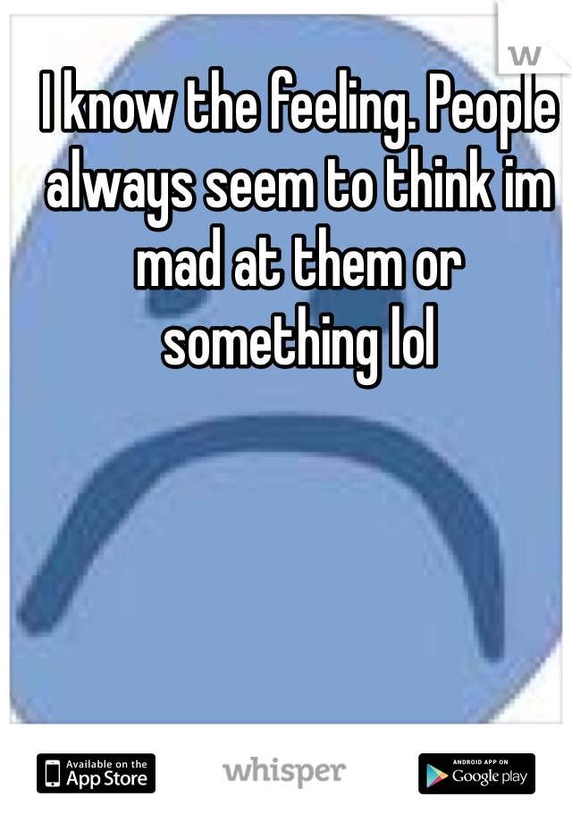 I know the feeling. People always seem to think im mad at them or something lol 