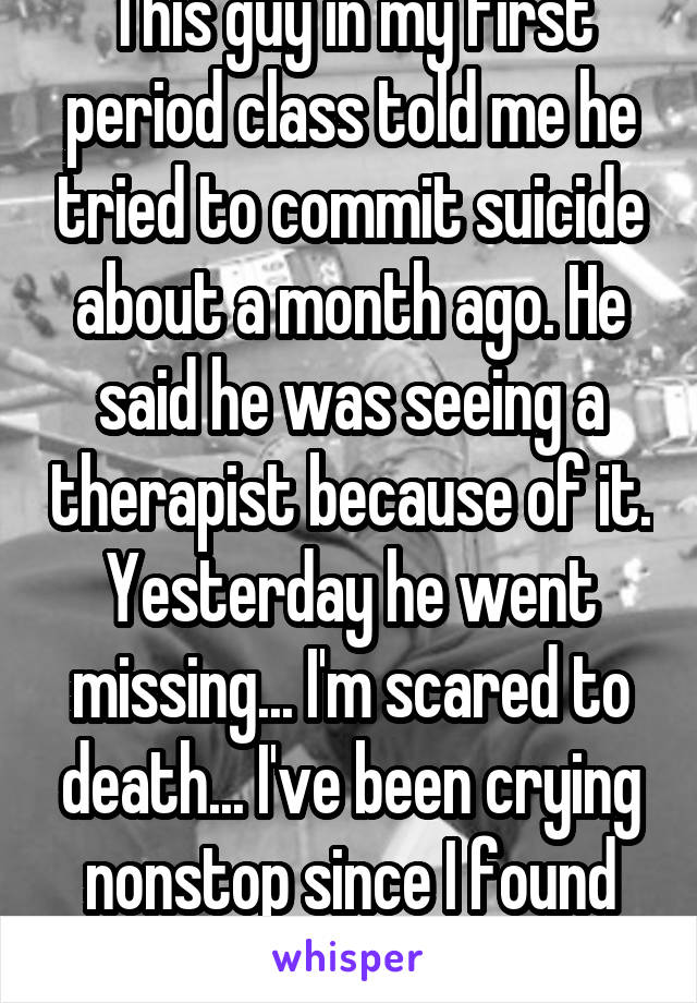 This guy in my first period class told me he tried to commit suicide about a month ago. He said he was seeing a therapist because of it. Yesterday he went missing... I'm scared to death... I've been crying nonstop since I found out. 