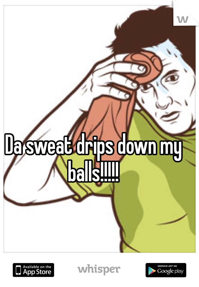 Da sweat drips down my balls!!!!!
