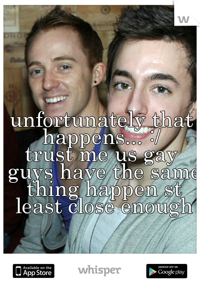 unfortunately that happens... :/ 
trust me us gay guys have the same thing happen st least close enough