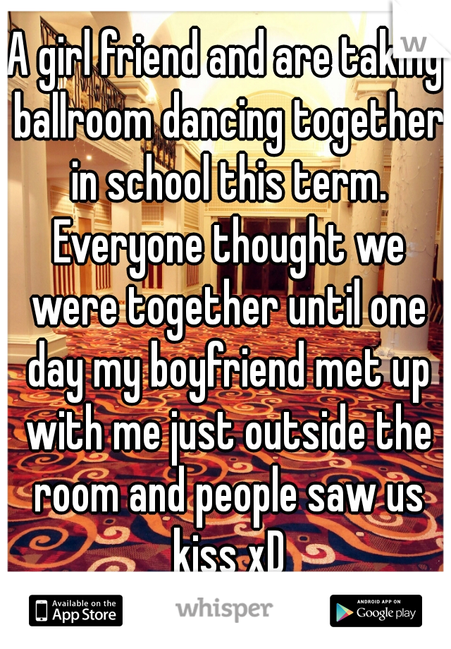 A girl friend and are taking ballroom dancing together in school this term. Everyone thought we were together until one day my boyfriend met up with me just outside the room and people saw us kiss xD