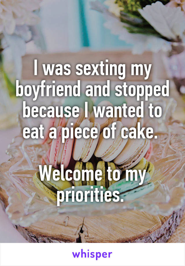 I was sexting my boyfriend and stopped because I wanted to eat a piece of cake. 

Welcome to my priorities. 