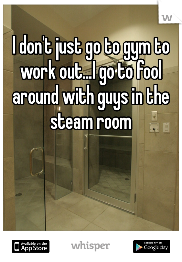 I don't just go to gym to work out...I go to fool around with guys in the steam room