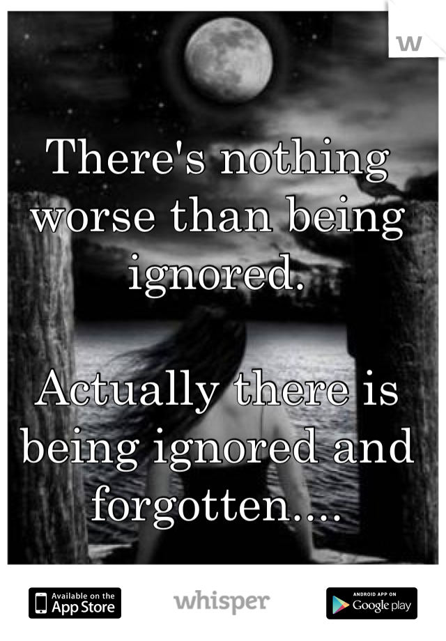 There's nothing worse than being ignored.

Actually there is being ignored and forgotten....