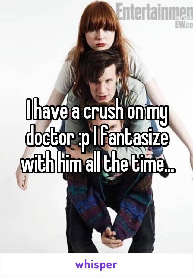 I have a crush on my doctor :p I fantasize with him all the time...