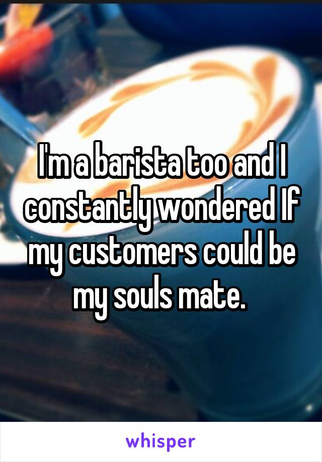 I'm a barista too and I constantly wondered If my customers could be my souls mate. 