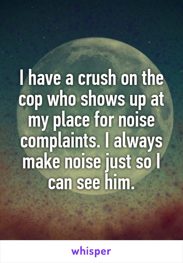 I have a crush on the cop who shows up at my place for noise complaints. I always make noise just so I can see him.