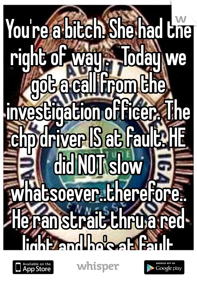 You're a bitch. She had the right of way .   Today we got a call from the investigation officer. The chp driver IS at fault. HE did NOT slow whatsoever..therefore.. He ran strait thru a red light and he's at fault