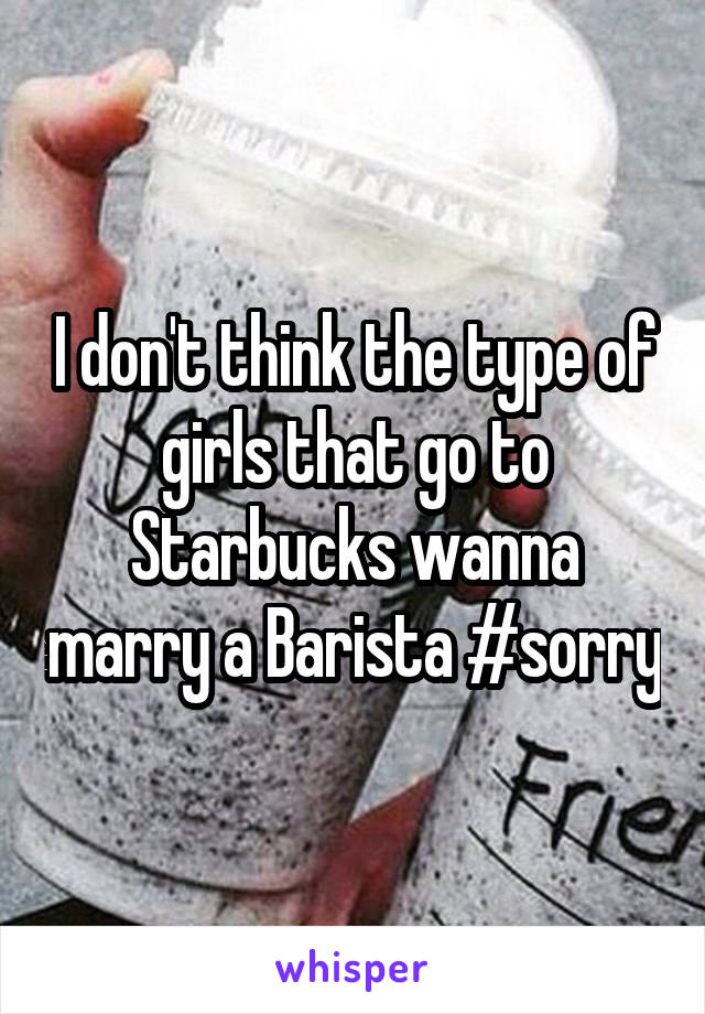 I don't think the type of girls that go to Starbucks wanna marry a Barista #sorry