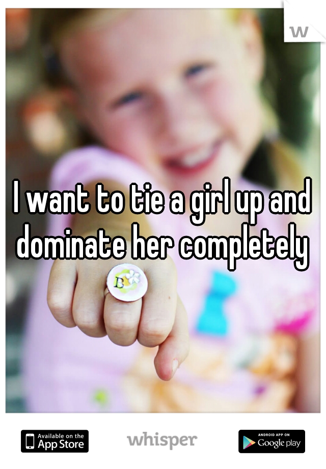 I want to tie a girl up and dominate her completely 