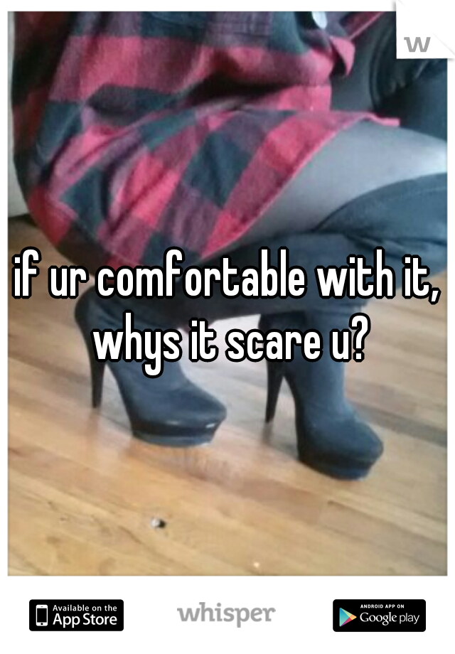 if ur comfortable with it, whys it scare u?